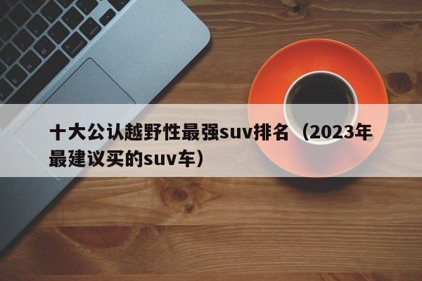 十大公认越野性最强suv排名（2023年最建议买的suv车）