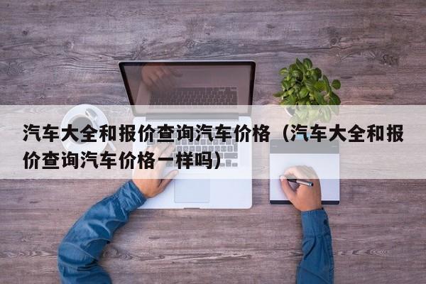 汽车大全和报价查询汽车价格（汽车大全和报价查询汽车价格一样吗）