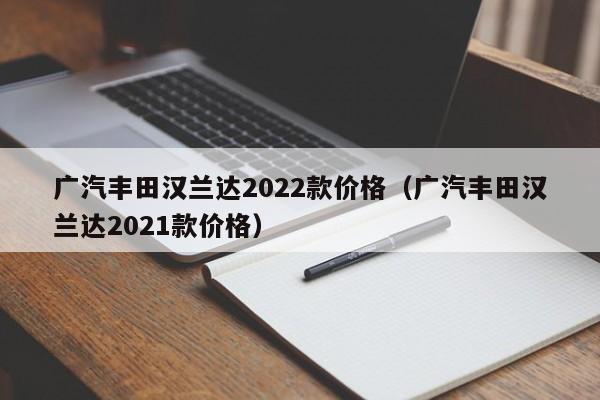 广汽丰田汉兰达2022款价格（广汽丰田汉兰达2021款价格）