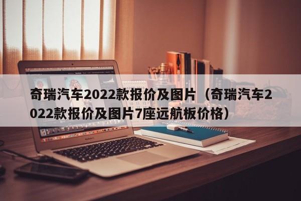 奇瑞汽车2022款报价及图片（奇瑞汽车2022款报价及图片7座远航板价格）