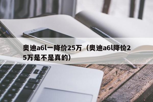 奥迪a6l一降价25万（奥迪a6l降价25万是不是真的）