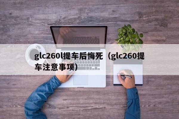 glc260l提车后悔死（glc260提车注意事项）