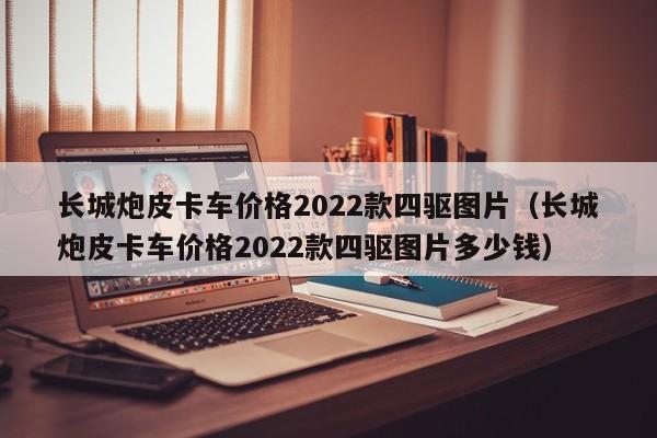 长城炮皮卡车价格2022款四驱图片（长城炮皮卡车价格2022款四驱图片多少钱）