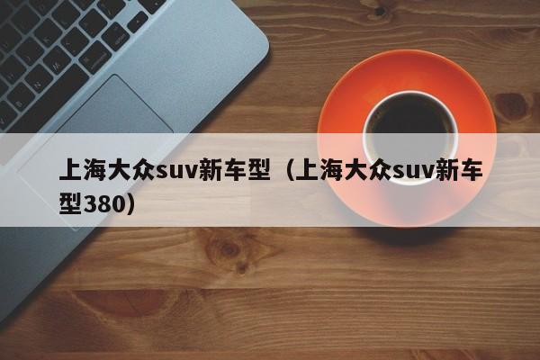 上海大众suv新车型（上海大众suv新车型380）