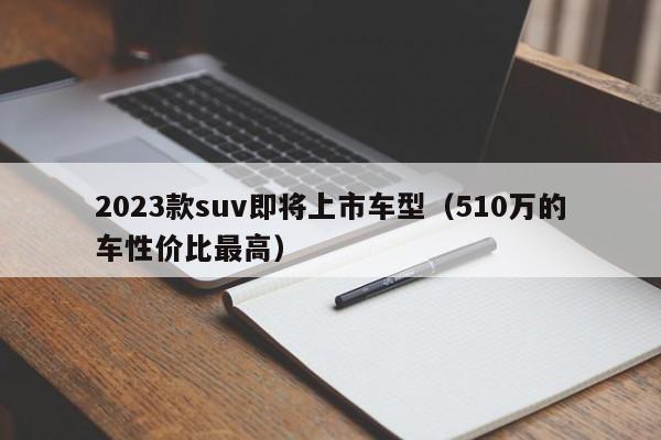 2023款suv即将上市车型（510万的车性价比最高）