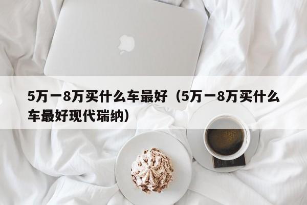 5万一8万买什么车最好（5万一8万买什么车最好现代瑞纳）