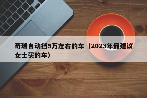 奇瑞自动挡5万左右的车（2023年最建议女士买的车）