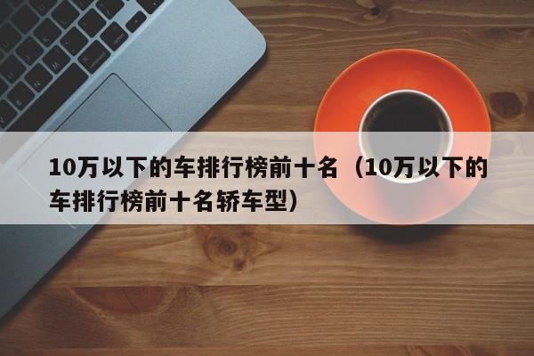 10万以下的车排行榜前十名（10万以下的车排行榜前十名轿车型）