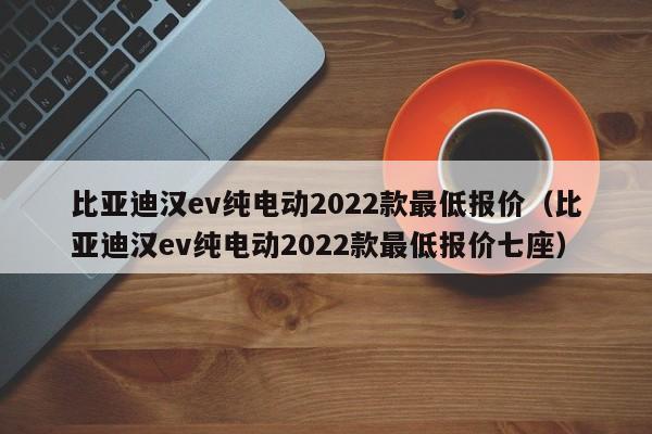 比亚迪汉ev纯电动2022款最低报价（比亚迪汉ev纯电动2022款最低报价七座）