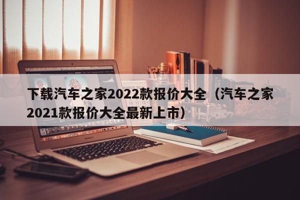 下载汽车之家2022款报价大全（汽车之家2021款报价大全最新上市）