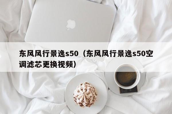 东风风行景逸s50（东风风行景逸s50空调滤芯更换视频）