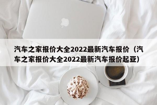 汽车之家报价大全2022最新汽车报价（汽车之家报价大全2022最新汽车报价起亚）