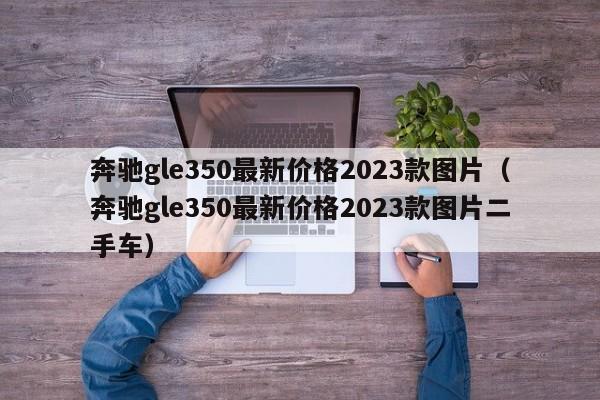 奔驰gle350最新价格2023款图片（奔驰gle350最新价格2023款图片二手车）