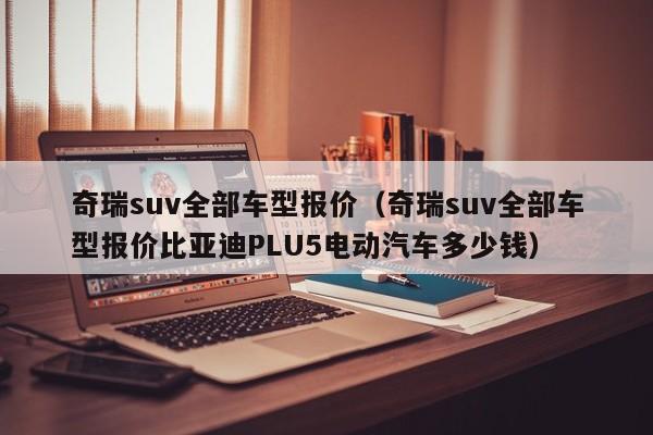 奇瑞suv全部车型报价（奇瑞suv全部车型报价比亚迪PLU5电动汽车多少钱）