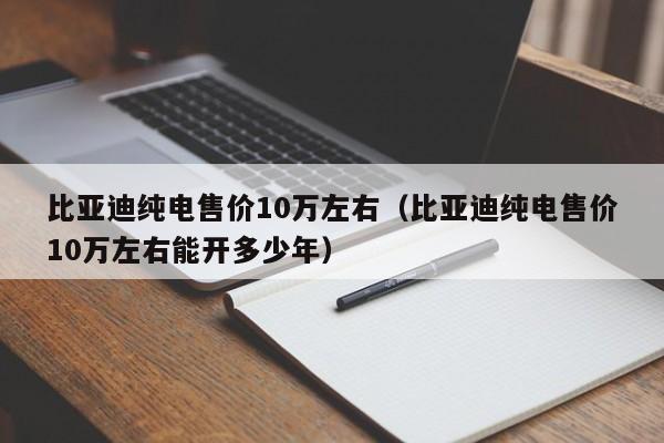 比亚迪纯电售价10万左右（比亚迪纯电售价10万左右能开多少年）