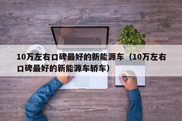 10万左右口碑最好的新能源车（10万左右口碑最好的新能源车轿车）