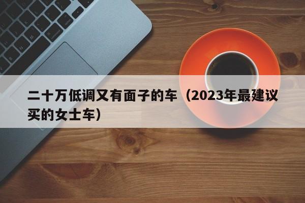 二十万低调又有面子的车（2023年最建议买的女士车）