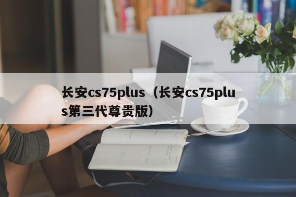 长安cs75plus（长安cs75plus第三代尊贵版）