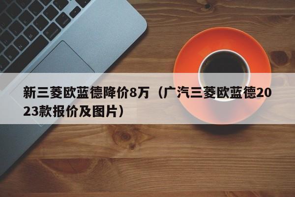 新三菱欧蓝德降价8万（广汽三菱欧蓝德2023款报价及图片）