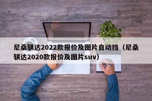 尼桑骐达2022款报价及图片自动挡（尼桑骐达2020款报价及图片suv）