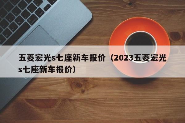 五菱宏光s七座新车报价（2023五菱宏光s七座新车报价）