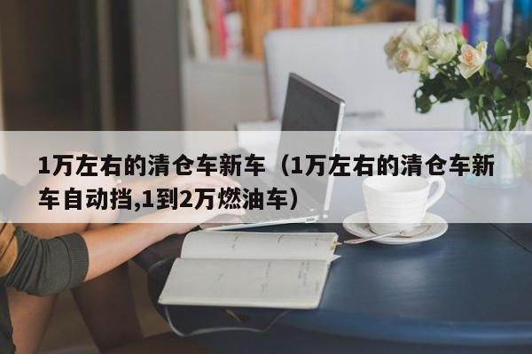 1万左右的清仓车新车（1万左右的清仓车新车自动挡,1到2万燃油车）