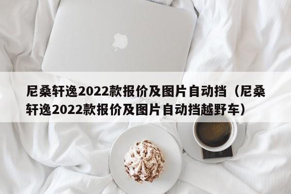 尼桑轩逸2022款报价及图片自动挡（尼桑轩逸2022款报价及图片自动挡越野车）