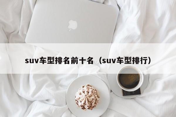 suv车型排名前十名（suv车型排行）