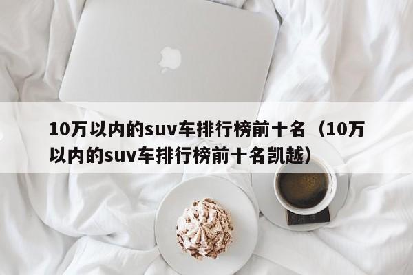 10万以内的suv车排行榜前十名（10万以内的suv车排行榜前十名凯越）