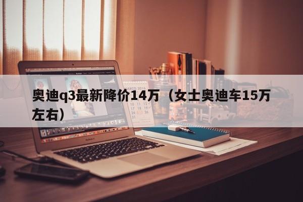 奥迪q3最新降价14万（女士奥迪车15万左右）