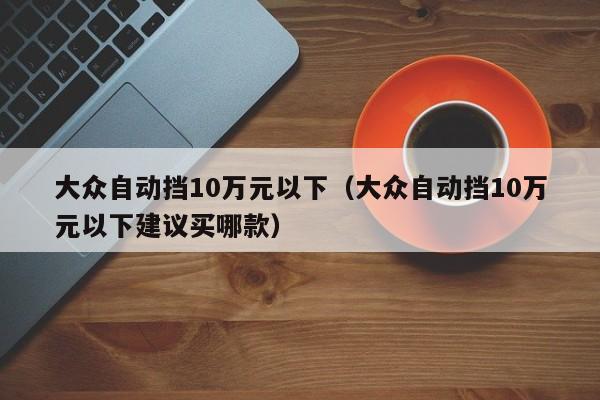 大众自动挡10万元以下（大众自动挡10万元以下建议买哪款）