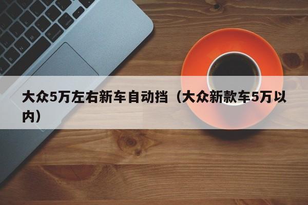 大众5万左右新车自动挡（大众新款车5万以内）