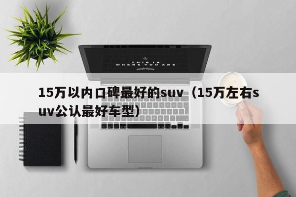 15万以内口碑最好的suv（15万左右suv公认最好车型）