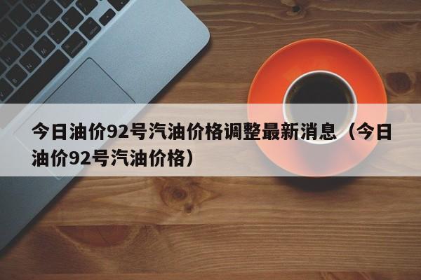 今日油价92号汽油价格调整最新消息（今日油价92号汽油价格）