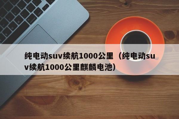 纯电动suv续航1000公里（纯电动suv续航1000公里麒麟电池）