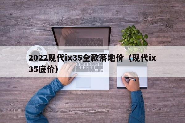 2022现代ix35全款落地价（现代ix35底价）