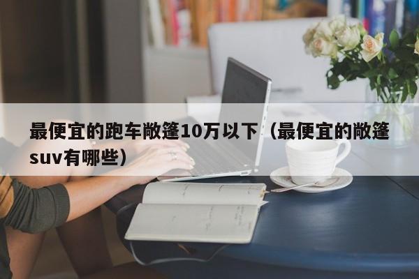 最便宜的跑车敞篷10万以下（最便宜的敞篷suv有哪些）