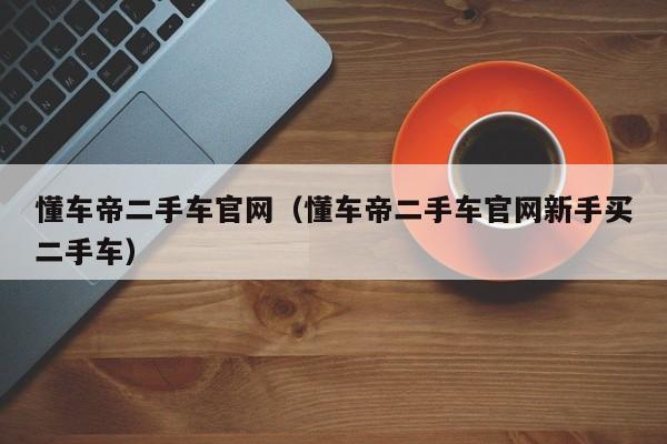 懂车帝二手车官网（懂车帝二手车官网新手买二手车）