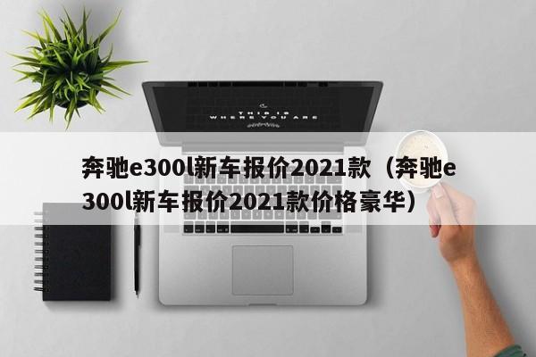 奔驰e300l新车报价2021款（奔驰e300l新车报价2021款价格豪华）