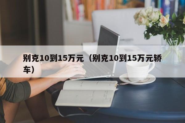 别克10到15万元（别克10到15万元轿车）