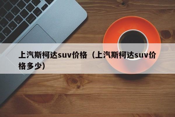 上汽斯柯达suv价格（上汽斯柯达suv价格多少）