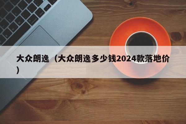 大众朗逸（大众朗逸多少钱2024款落地价）