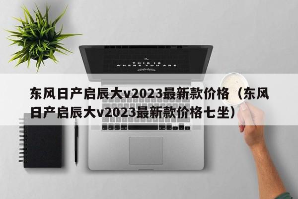 东风日产启辰大v2023最新款价格（东风日产启辰大v2023最新款价格七坐）