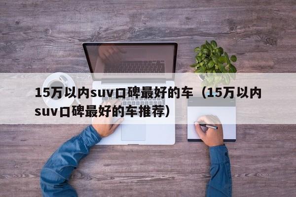 15万以内suv口碑最好的车（15万以内suv口碑最好的车推荐）