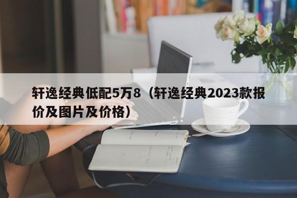 轩逸经典低配5万8（轩逸经典2023款报价及图片及价格）