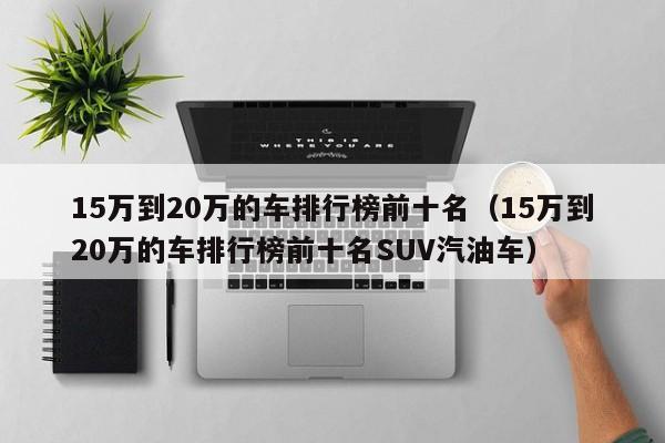 15万到20万的车排行榜前十名（15万到20万的车排行榜前十名SUV汽油车）