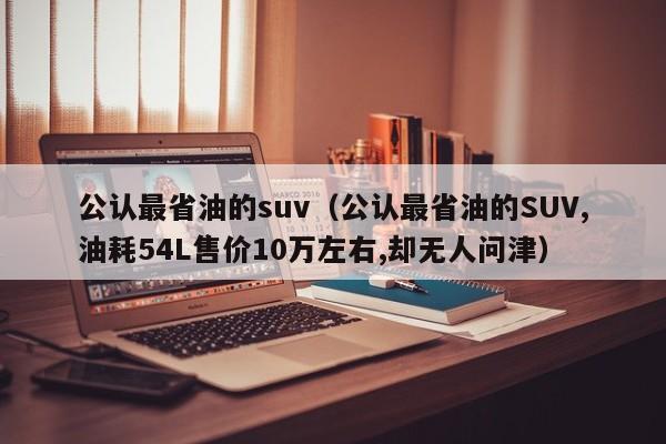 公认最省油的suv（公认最省油的SUV,油耗54L售价10万左右,却无人问津）