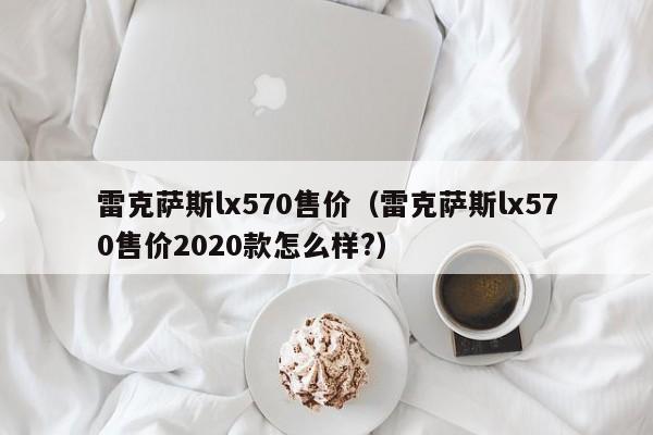 雷克萨斯lx570售价（雷克萨斯lx570售价2020款怎么样?）