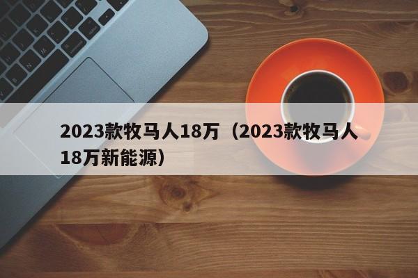 2023款牧马人18万（2023款牧马人18万新能源）