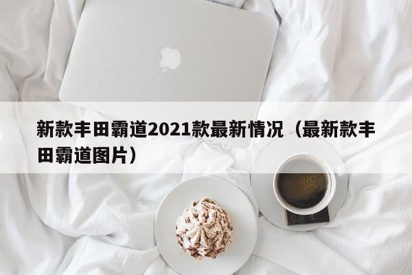 新款丰田霸道2021款最新情况（最新款丰田霸道图片）